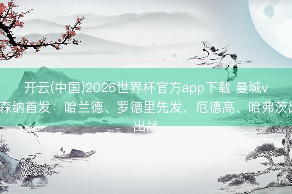 开云(中国)2026世界杯官方app下载 曼城vs阿森纳首发：哈兰德、罗德里先发，厄德高、哈弗茨出战
