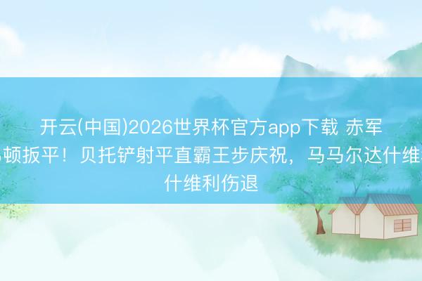 开云(中国)2026世界杯官方app下载 赤军遭埃弗顿扳平！贝托铲射平直霸王步庆祝，马马尔达什维利伤退