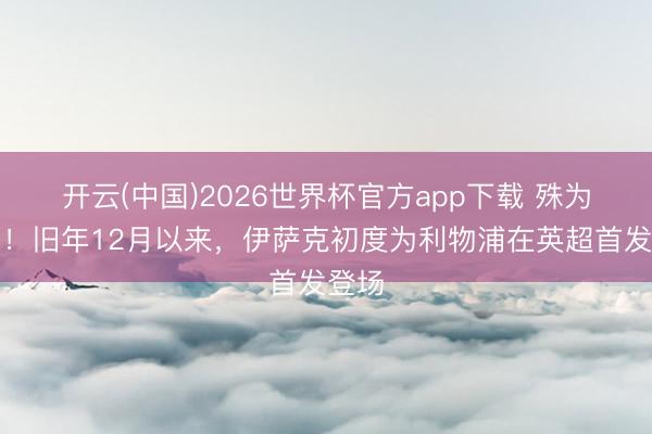 开云(中国)2026世界杯官方app下载 殊为不易！旧年12月以来，伊萨克初度为利物浦在英超首发登场