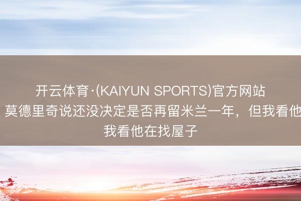 开云体育·(KAIYUN SPORTS)官方网站 西米奇：莫德里奇说还没决定是否再留米兰一年，但我看他在找屋子