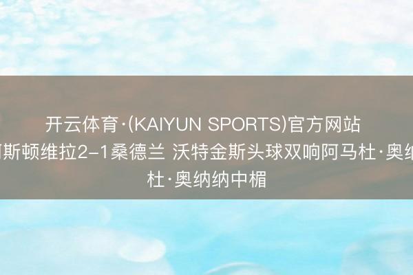 开云体育·(KAIYUN SPORTS)官方网站 半场-阿斯顿维拉2-1桑德兰 沃特金斯头球双响阿马杜·奥纳纳中楣
