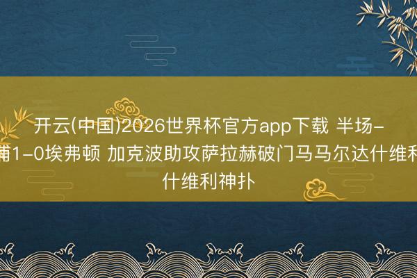 开云(中国)2026世界杯官方app下载 半场-利物浦1-0埃弗顿 加克波助攻萨拉赫破门马马尔达什维利神扑