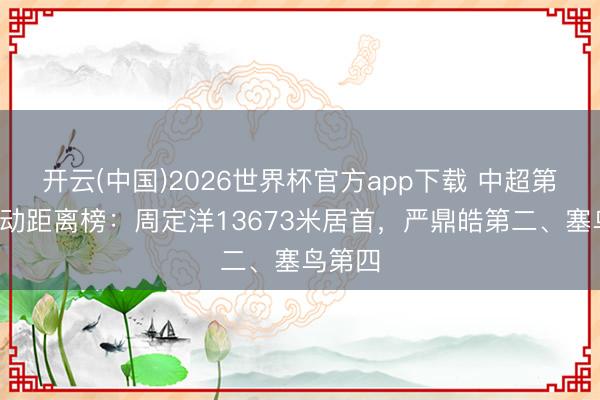 开云(中国)2026世界杯官方app下载 中超第6轮跑动距离榜：周定洋13673米居首，严鼎皓第二、塞鸟第四