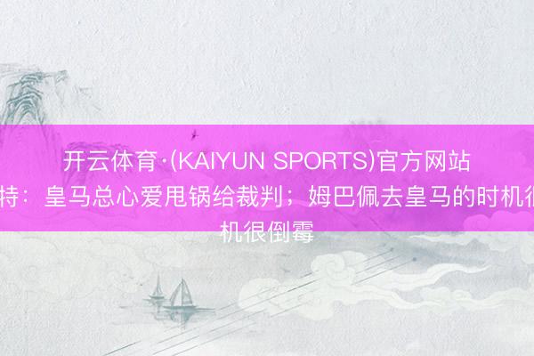 开云体育·(KAIYUN SPORTS)官方网站 佩蒂特：皇马总心爱甩锅给裁判；姆巴佩去皇马的时机很倒霉