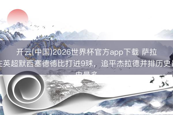 开云(中国)2026世界杯官方app下载 萨拉赫在英超默西塞德德比打进9球，追平杰拉德并排历史最多