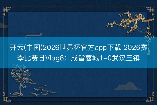 开云(中国)2026世界杯官方app下载 2026赛季比赛日Vlog6：成皆蓉城1-0武汉三镇