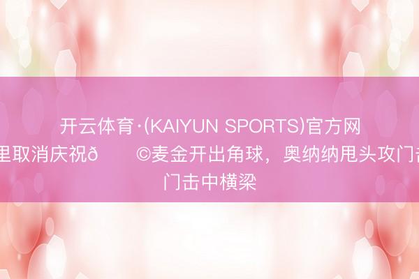 开云体育·(KAIYUN SPORTS)官方网站 埃梅里取消庆祝😩麦金开出角球，奥纳纳甩头攻门击中横梁