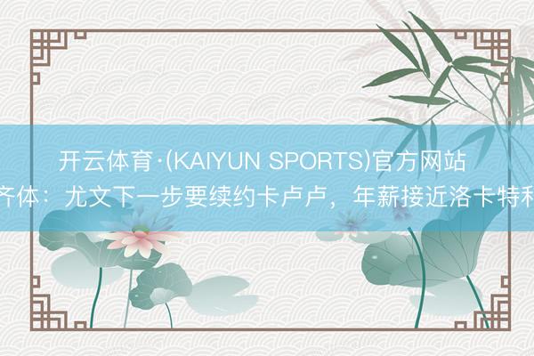 开云体育·(KAIYUN SPORTS)官方网站 齐体：尤文下一步要续约卡卢卢，年薪接近洛卡特利