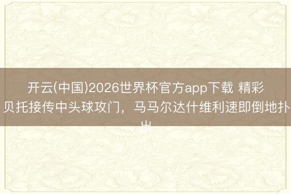 开云(中国)2026世界杯官方app下载 精彩！贝托接传中头球攻门，马马尔达什维利速即倒地扑出