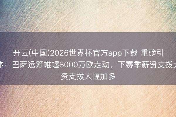 开云(中国)2026世界杯官方app下载 重磅引援？每体：巴萨运筹帷幄8000万欧走动，下赛季薪资支拨大幅加多