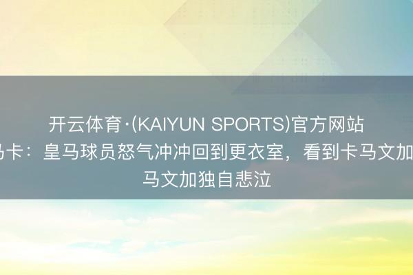 开云体育·(KAIYUN SPORTS)官方网站 自责！马卡：皇马球员怒气冲冲回到更衣室，看到卡马文加独自悲泣