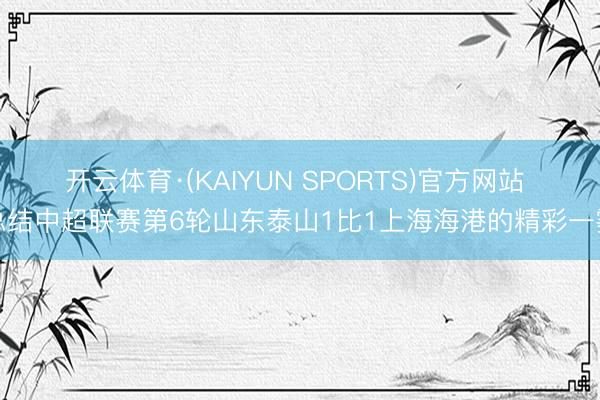 开云体育·(KAIYUN SPORTS)官方网站 总结中超联赛第6轮山东泰山1比1上海海港的精彩一霎