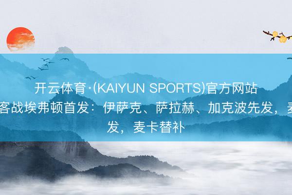 开云体育·(KAIYUN SPORTS)官方网站 利物浦客战埃弗顿首发：伊萨克、萨拉赫、加克波先发，麦卡替补