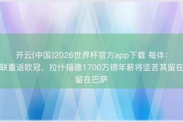 开云(中国)2026世界杯官方app下载 每体：若曼联重返欧冠，拉什福德1700万镑年薪将坚苦其留在巴萨