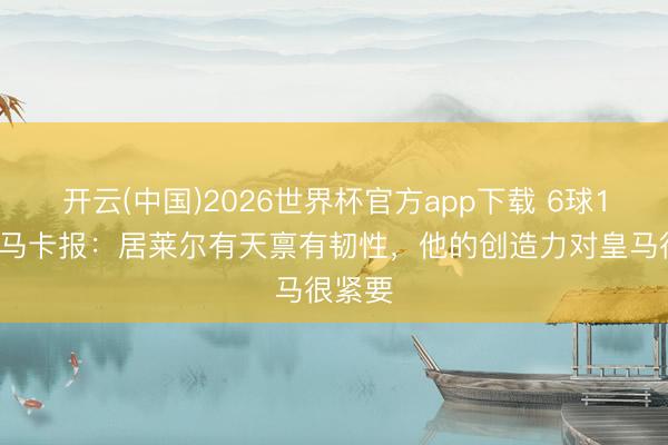 开云(中国)2026世界杯官方app下载 6球13助！马卡报：居莱尔有天禀有韧性，他的创造力对皇马很紧要