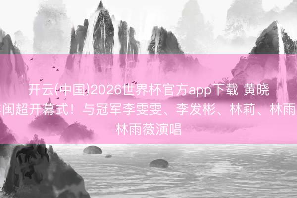 开云(中国)2026世界杯官方app下载 黄晓明助阵闽超开幕式！与冠军李雯雯、李发彬、林莉、林雨薇演唱