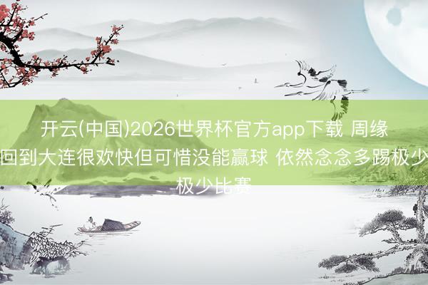 开云(中国)2026世界杯官方app下载 周缘德：回到大连很欢快但可惜没能赢球 依然念念多踢极少比赛