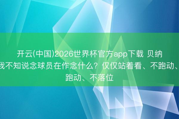 开云(中国)2026世界杯官方app下载 贝纳蒂亚：我不知说念球员在作念什么？仅仅站着看、不跑动、不落位