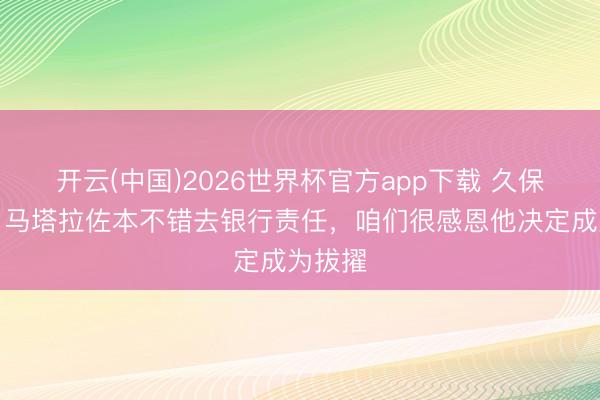 开云(中国)2026世界杯官方app下载 久保建英：马塔拉佐本不错去银行责任，咱们很感恩他决定成为拔擢