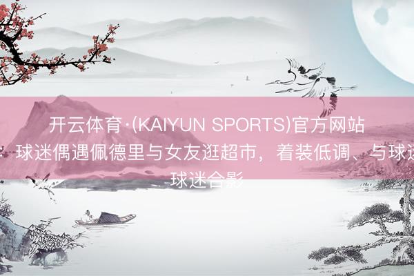 开云体育·(KAIYUN SPORTS)官方网站 每体：球迷偶遇佩德里与女友逛超市，着装低调、与球迷合影