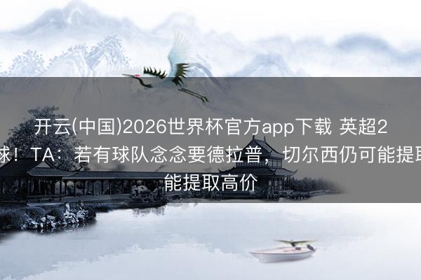 开云(中国)2026世界杯官方app下载 英超24场1球！TA：若有球队念念要德拉普，切尔西仍可能提取高价