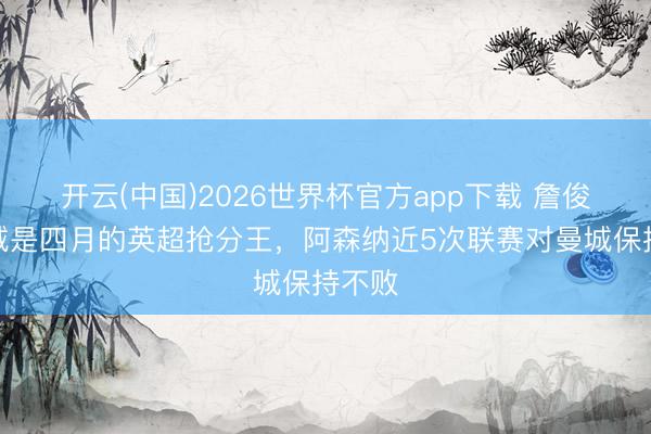 开云(中国)2026世界杯官方app下载 詹俊：曼城是四月的英超抢分王，阿森纳近5次联赛对曼城保持不败