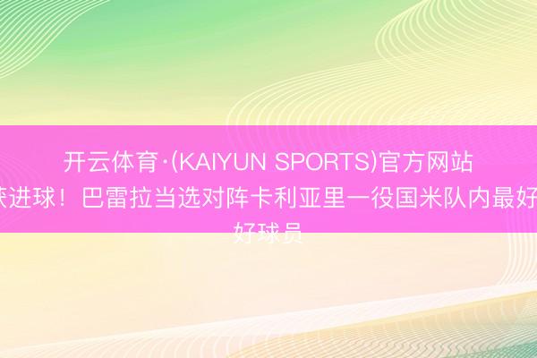 开云体育·(KAIYUN SPORTS)官方网站 斩获进球！巴雷拉当选对阵卡利亚里一役国米队内最好球员