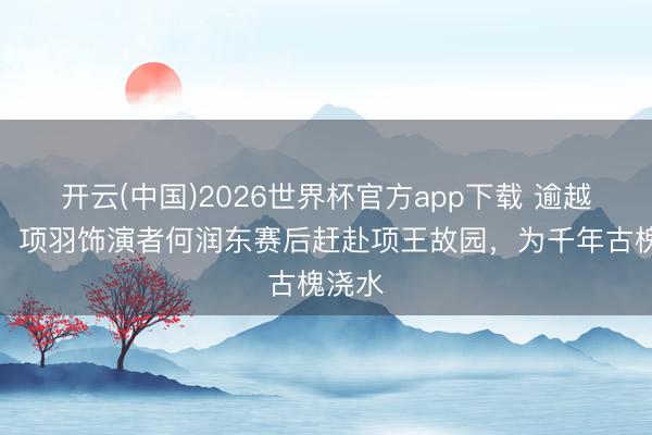 开云(中国)2026世界杯官方app下载 逾越时空！项羽饰演者何润东赛后赶赴项王故园，为千年古槐浇水