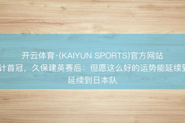 开云体育·(KAIYUN SPORTS)官方网站 夺得生计首冠，久保建英赛后：但愿这么好的运势能延续到日本队