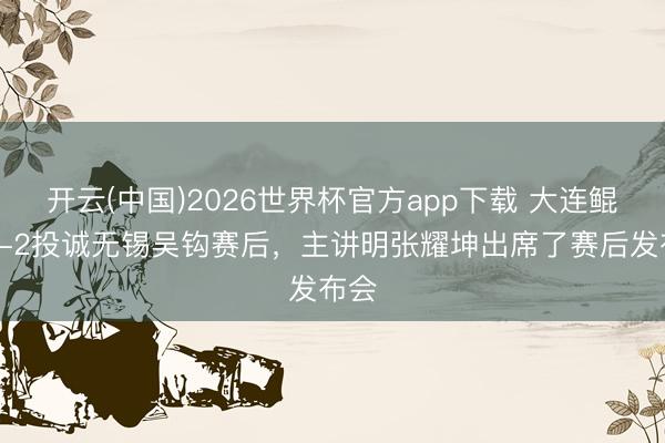 开云(中国)2026世界杯官方app下载 大连鲲城3-2投诚无锡吴钩赛后，主讲明张耀坤出席了赛后发布会
