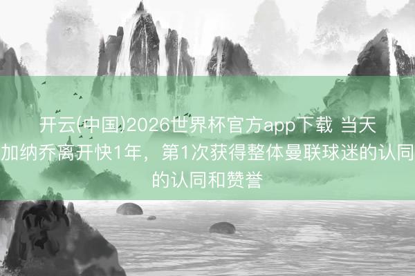 开云(中国)2026世界杯官方app下载 当天趣图：加纳乔离开快1年，第1次获得整体曼联球迷的认同和赞誉