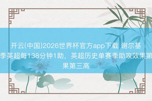 开云(中国)2026世界杯官方app下载 谢尔基本赛季英超每138分钟1助，英超历史单赛季助攻效果第三高