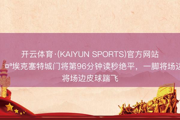 开云体育·(KAIYUN SPORTS)官方网站 燥起来🤪埃克塞特城门将第96分钟读秒绝平，一脚将场边皮球踹飞