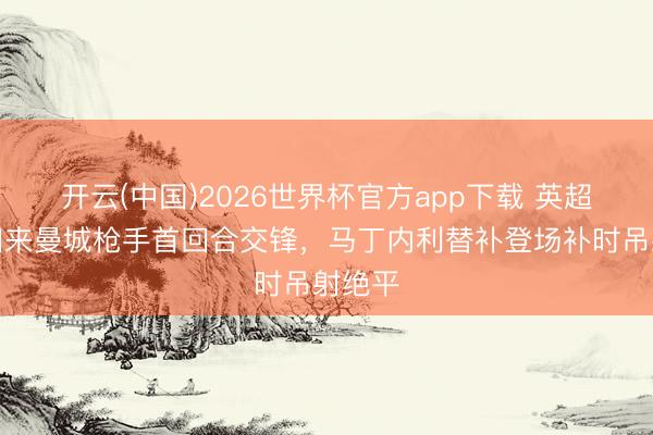 开云(中国)2026世界杯官方app下载 英超官方回来曼城枪手首回合交锋，马丁内利替补登场补时吊射绝平