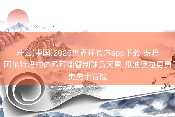 开云(中国)2026世界杯官方app下载 泰晤士报：阿尔特塔的体系可能管制球员天禀 瓜迪奥拉更勇于冒险