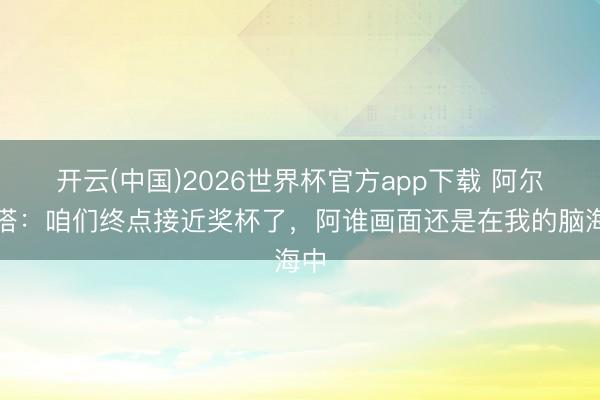 开云(中国)2026世界杯官方app下载 阿尔特塔：咱们终点接近奖杯了，阿谁画面还是在我的脑海中