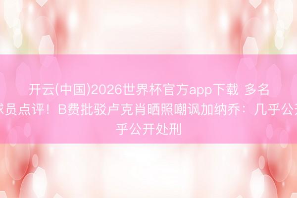 开云(中国)2026世界杯官方app下载 多名曼联球员点评！B费批驳卢克肖晒照嘲讽加纳乔：几乎公开处刑