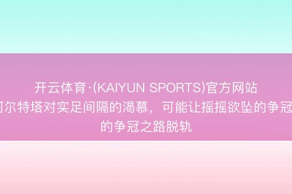 开云体育·(KAIYUN SPORTS)官方网站 卫报：阿尔特塔对实足间隔的渴慕，可能让摇摇欲坠的争冠之路脱轨