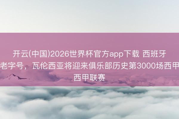 开云(中国)2026世界杯官方app下载 西班牙足球老字号，瓦伦西亚将迎来俱乐部历史第3000场西甲联赛