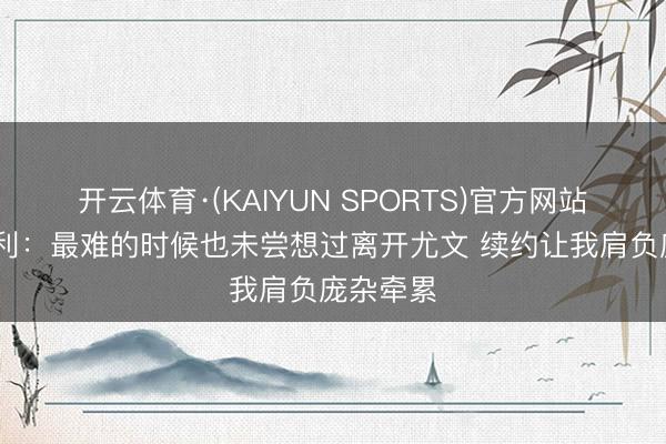 开云体育·(KAIYUN SPORTS)官方网站 洛卡特利：最难的时候也未尝想过离开尤文 续约让我肩负庞杂牵累
