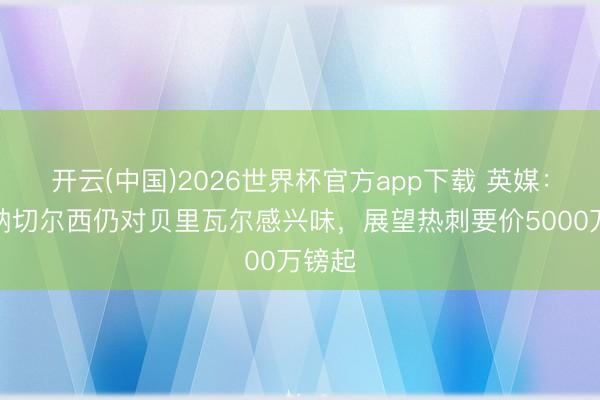 开云(中国)2026世界杯官方app下载 英媒：阿森纳切尔西仍对贝里瓦尔感兴味，展望热刺要价5000万镑起