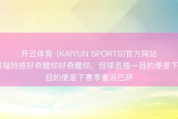 开云体育·(KAIYUN SPORTS)官方网站 每体：国米对福特感好奇瞻仰好奇瞻仰，但球员独一目的便是下赛季重返巴萨