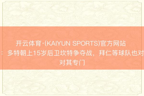开云体育·(KAIYUN SPORTS)官方网站 罗马诺：多特朝上15岁后卫坎特争夺战，拜仁等球队也对其专门