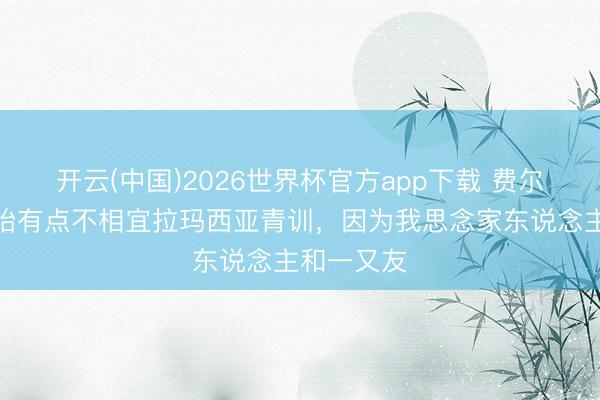开云(中国)2026世界杯官方app下载 费尔明：一初始有点不相宜拉玛西亚青训，因为我思念家东说念主和一又友