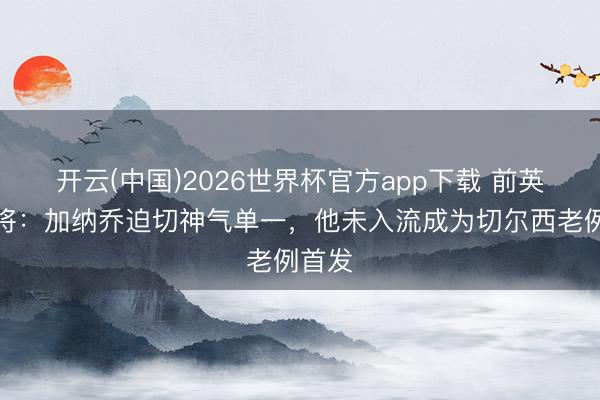 开云(中国)2026世界杯官方app下载 前英超门将：加纳乔迫切神气单一，他未入流成为切尔西老例首发