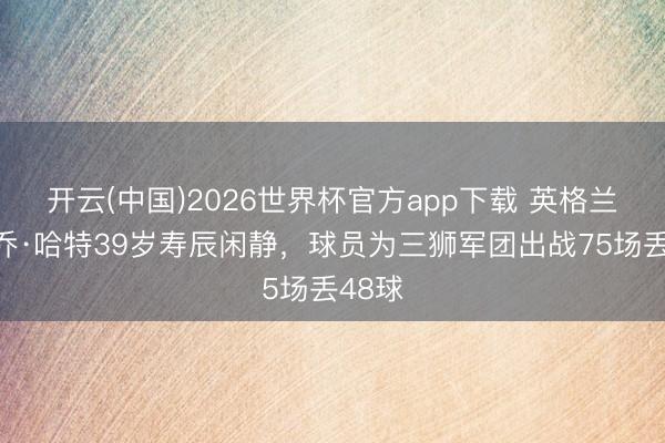 开云(中国)2026世界杯官方app下载 英格兰队祝乔·哈特39岁寿辰闲静，球员为三狮军团出战75场丢48球