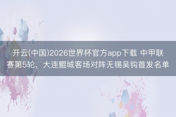 开云(中国)2026世界杯官方app下载 中甲联赛第5轮，大连鲲城客场对阵无锡吴钩首发名单