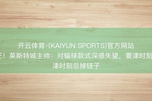开云体育·(KAIYUN SPORTS)官方网站 保级迷茫！莱斯特城主帅：对输球款式深感失望，要津时刻总掉链子