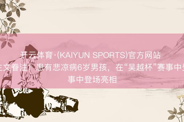 开云体育·(KAIYUN SPORTS)官方网站 东说念主文眷注！患有悲凉病6岁男孩，在“吴越杯”赛事中登场亮相