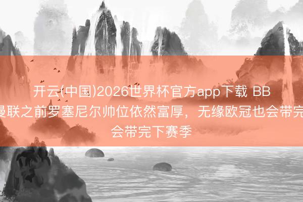 开云(中国)2026世界杯官方app下载 BBC：输曼联之前罗塞尼尔帅位依然富厚，无缘欧冠也会带完下赛季